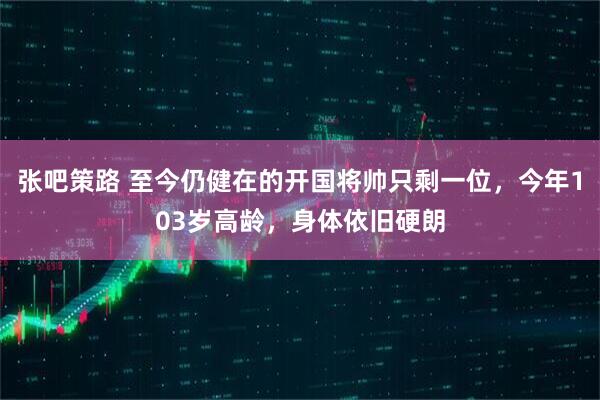 张吧策路 至今仍健在的开国将帅只剩一位，今年103岁高龄，身体依旧硬朗