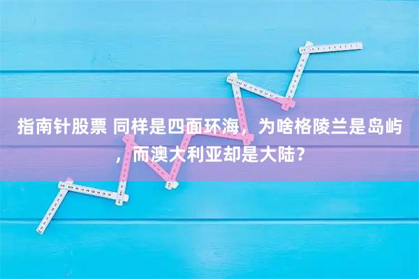 指南针股票 同样是四面环海，为啥格陵兰是岛屿，而澳大利亚却是大陆？