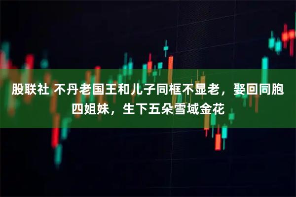 股联社 不丹老国王和儿子同框不显老，娶回同胞四姐妹，生下五朵雪域金花