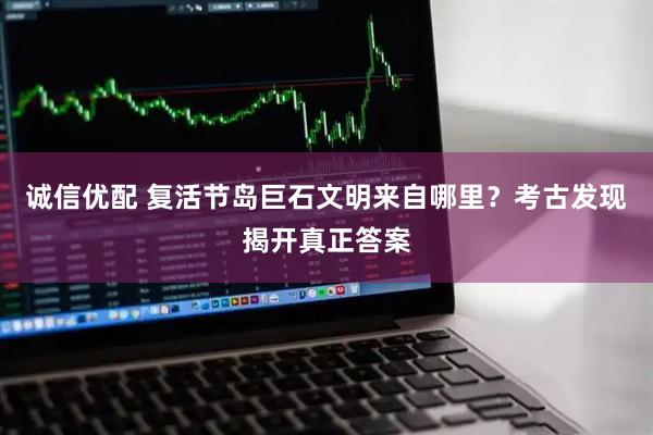 诚信优配 复活节岛巨石文明来自哪里？考古发现揭开真正答案