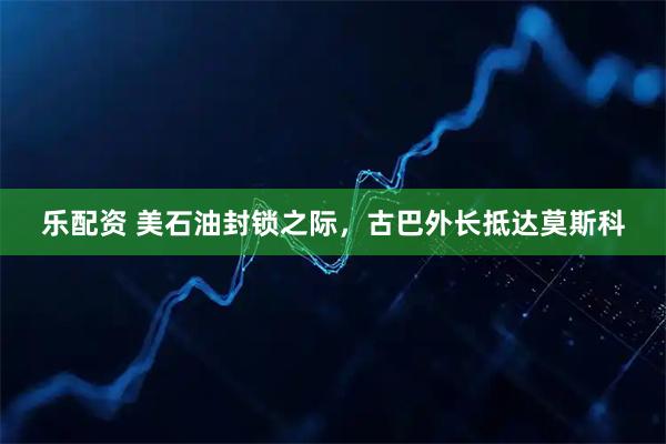 乐配资 美石油封锁之际，古巴外长抵达莫斯科