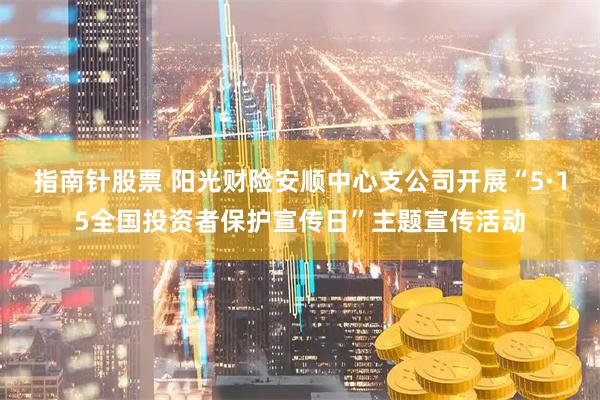 指南针股票 阳光财险安顺中心支公司开展“5·15全国投资者保护宣传日”主题宣传活动