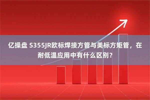 亿操盘 S355JR欧标焊接方管与美标方矩管，在耐低温应用中有什么区别？