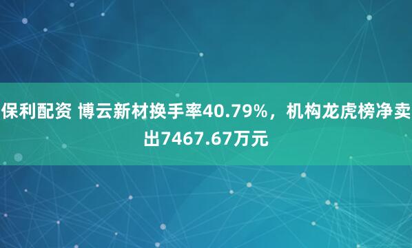 保利配资 博云新材换手率40.79%，机构龙虎榜净卖出7467.67万元