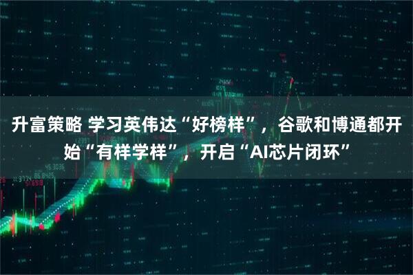 升富策略 学习英伟达“好榜样”，谷歌和博通都开始“有样学样”，开启“AI芯片闭环”