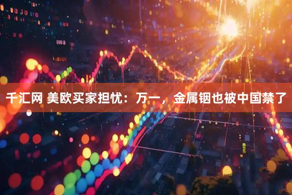 千汇网 美欧买家担忧：万一，金属铟也被中国禁了