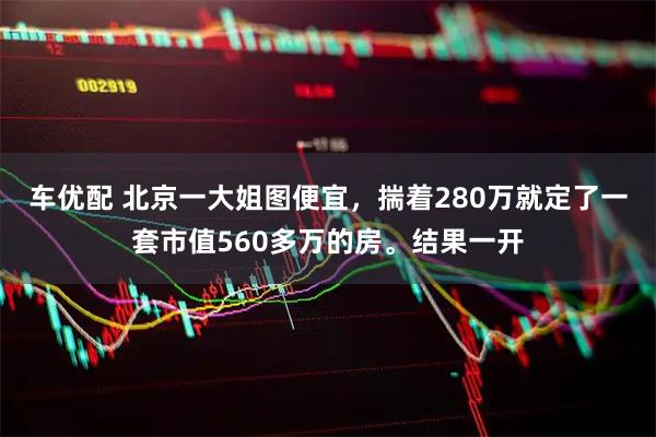 车优配 北京一大姐图便宜，揣着280万就定了一套市值560多万的房。结果一开
