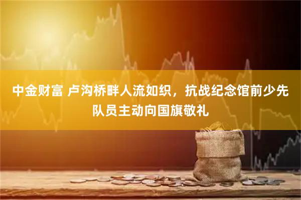中金财富 卢沟桥畔人流如织，抗战纪念馆前少先队员主动向国旗敬礼
