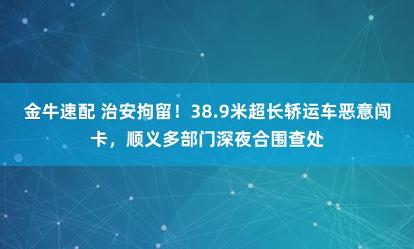 金牛速配 治安拘留！38.9米超长轿运车恶意闯卡，顺义多部门深夜合围查处