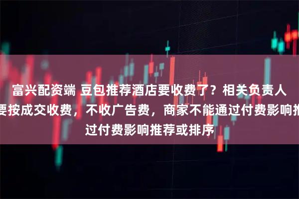 富兴配资端 豆包推荐酒店要收费了？相关负责人回应：主要按成交收费，不收广告费，商家不能通过付费影响推荐或排序