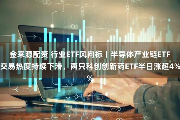 金来源配资 行业ETF风向标丨半导体产业链ETF交易热度持续下滑，两只科创创新药ETF半日涨超4%