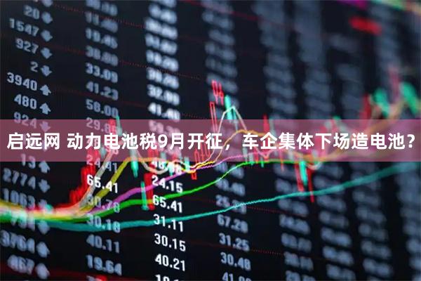 启远网 动力电池税9月开征，车企集体下场造电池？